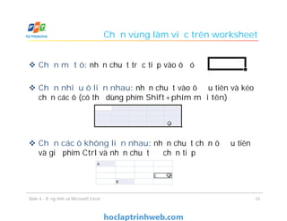 Chọn vùng làm việc trên worksheet
 Chọn một ô: nhấn chuột trực tiếp vào ô đó
 Chọn nhiều ô liền nhau: nhấn chuột vào ô đầu tiên và kéo
chọn các ô (có thể dùng phím Shift+phím mũi tên)
 Chọn các ô không liền nhau: nhấn chuột chọn ô đầu tiên
và giữ phím Ctrl và nhấn chuột để chọn tiếp
Slide 4 - Bảng tính và Microsoft Excel 24
 