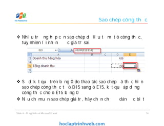 Sao chép công thức
 Nhiều trường hợp cần sao chép dữ liệu từ một ô công thức,
tuy nhiên lại nhận được giá trị sai
 Sở dĩ kết quả trên bằng 0 do thao tác sao chép đã thực hiện
sao chép công thức từ ô D15 sang ô E15, kết quả áp dụng
công thức cho ô E15 bằng 0
 Nếu chỉ muốn sao chép giá trị, hãy chọn chế độ dán đặc biệt
Slide 4 - Bảng tính và Microsoft Excel 26
 