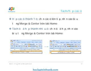Tách/hợp các ô
 Hợp các ô thành 1 ô: chọn các ô liên tiếp, nhấn vào biểu
tượng Merge & Center trên tab Home
 Tách ô đã hợp thành nhiều ô: chọn ô đã hợp, nhấn vào
biểu tượng Merge & Center trên tab Home
Slide 4 - Bảng tính và Microsoft Excel 31
 