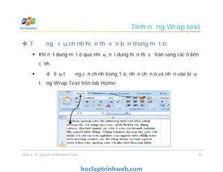 Tính năng Wrap text
 Tự động điểu chỉnh hiển thị văn bản trong một ô:
 Khi nột dung một ô quá nhiều, nội dung hiển thị sẽ tràn sang các ô bên
cạnh.
 Để dữ liệu tự động căn chỉnh trong 1 ô, nhấn chọn ô và nhấn vào biểu
tượng Wrap Text trên tab Home
Slide 4 - Bảng tính và Microsoft Excel 32
 