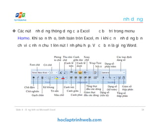 Định dạng
 Các nút định dạng thông dụng của Excel được bố trí trong menu
Home. Khi soạn thảo, tính toán trên Excel, mỗi khi cần định dạng bạn
chỉ việc nhấn chuột lên nút lệnh phù hợp. Về cơ bản là giống Word.
Slide 4 - Bảng tính và Microsoft Excel 34
 