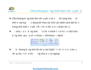 Chia khung bảng tính làm nhiều phần
 Chia khung bảng tính làm nhiều phần và cố định vùng tiêu đề là
tính năng hay được dùng khi thao tác trên các danh sách dài hoặc
trong tính toán cần phải thực hiện nhiều việc tham chiếu.
 Để chia cửa sổ bảng tính: Đặt ô hiện hành tại vi trí cần chia trên
bảng tính, sau đó chọn View > Window > Split
 Để bỏ khung bảng tính thì nhấn nút Split lại một lần nữa hoặc
nhấp chuột 2 lần lên đường chia dọc và ngang.
Slide 4 - Bảng tính và Microsoft Excel 42
 
