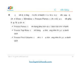 Cố định tiêu đề
 Để cố định bạn hãy đặt ô hiện hành tại vị trí cần cố định, sau đó
chọn View > Window > Freeze Panes > chọn kiểu cố định phù
hợp. Nếu chọn:
 Freeze Panes: cố định hàng phía trên và cột bên trái ô hiện hành
 Freeze Top Row: cố định hàng đầu tiên đang nhìn thấy của danh
sách
 Freeze First Column: cố định cột đầu tiên đang nhìn thấy của danh
sách
Slide 4 - Bảng tính và Microsoft Excel 44
 