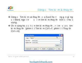  Công cụ Tìm kiếm và thay thế của Excel hoạt động gần giống
với Word, ngoại trừ đặc điểm tìm kiếm thay thế trên cột hoặc
vùng.
 Chọn vùng hoặc cột cần tìm kiếm thay thế, rồi mở cửa sổ tìm
kiếm thay thế (phím tắt Tìm kiếm Ctrl+F, phím tắt Thay thế
Ctrl+H)
Công cụ Tìm kiếm & thay thế
46Slide 4 - Bảng tính và Microsoft Excel
 