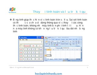  Bảng tính giúp thực hiện việc tính toán trên số liệu. Sai sót tính toán
có thể được sửa chữa dễ dàng thông qua việc thay đổi các công
thức tính toán, không như máy tính bạn phải tính lại từ đầu. Hơn
nữa máy tính không có khả năng lưu trữ kết quả lâu dài như bảng
tính
Thay đổi tính toán và lưu trữ kết quả
5Slide 4 - Bảng tính và Microsoft Excel
 