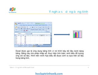 Excel được gọi là ứng dụng bảng tính vì nó trình bày dữ liệu dưới dạng
bảng. Bảng này cho phép nhập số, thực hiện tính toán, sinh biểu đồ tương
ứng với số liệu. Hình trên minh họa biểu đồ được sinh ra dựa trên số liệu
trong bảng tính.
Ý nghĩa sử dụng bảng tính
6Slide 4 - Bảng tính và Microsoft Excel
 