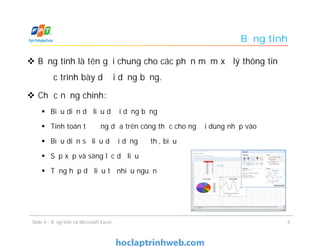 Bảng tính
 Bảng tính là tên gọi chung cho các phần mềm xử lý thông tin
được trình bày dưới dạng bảng.
 Chức năng chính:
 Biểu diễn dữ liệu dưới dạng bảng
 Tính toán tự động dựa trên công thức cho người dùng nhập vào
 Biểu diễn số liệu dưới dạng đồ thị, biểu đồ
 Sắp xếp và sàng lọc dữ liệu
 Tổng hợp dữ liệu từ nhiều nguồn
9Slide 4 - Bảng tính và Microsoft Excel
 