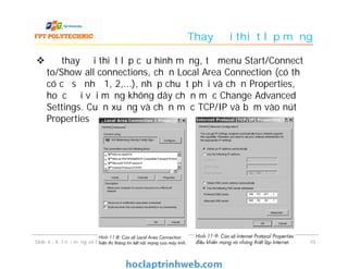Thay đổi thiết lập mạng
 Để thay đổi thiết lập cấu hình mạng, từ menu Start/Connect
to/Show all connections, chọn Local Area Connection (có thể
có cả số như 1, 2,...), nhấp chuột phải và chọn Properties,
hoặc đối với mạng không dây chọn mục Change Advanced
Settings. Cuộn xuống và chọn mục TCP/IP và bấm vào nút
Properties
1010Slide 4 - Kết nối mạng và Internet
 