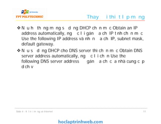 Thay đổi thiết lập mạng
 Nếu hệ thống mạng sử dụng DHCP chọn mục Obtain an IP
address automatically, ngược lại gán địa chỉ IP tĩnh chọn mục
Use the following IP address và nhận địa chỉ IP, subnet mask,
default gateway.
 Nếu sử dụng DHCP cho DNS server thì chọn mục Obtain DNS
server address automatically, ngược lại chọn Use the
following DNS server address để gán địa chỉ của nhà cung cấp
dịch vụ
1111Slide 4 - Kết nối mạng và Internet
 