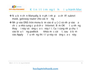 Kết nối tới mạng từ hệ điều hành Mac
 Nếu bạn chọn Manually, bạn phải nhập địa chỉ IP, subnet
mask, gateway router cho các trường
 Nhấp vào DNS trên menu bấm vào dấu (+) và nhập vào địa
chỉ của nhà cung cấp dịch vụ Internet. Bấm OK để lưu những
thay đổi này và đóng cửa sổ này lại. Cuối cùng nhấp chuột
vào biểu tượng padlock để khóa mục cài đặt, sau đó bấm
vào Apply để lưu những thiết lập này và đóng cửa sổ này.
1616Slide 4 - Kết nối mạng và Internet
 
