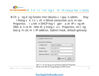 Kết nối tới mạng từ HĐH Linux hoặc Unix
 Chạy ứng dụng Gnome trên Ubuntu với quyền admin, để thay
đổi thông số kết nối, chọn Wired connection và bấm vào
Properties. Điều khiển DHCP hay tự gán địa chỉ IP cũng như
DNS, bạn có thể nhìn thấy trong cửa sổ Properties, nó cũng
bao gồm các mục IP address, Subnet mask, default gateway
1818Slide 4 - Kết nối mạng và Internet
 