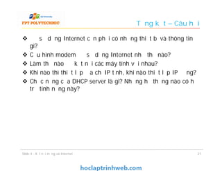 Tổng kết – Câu hỏi
 Để sử dụng Internet cần phải có những thiết bị và thông tin
gì?
 Cấu hình modem để sử dụng Internet như thế nào?
 Làm thế nào để kết nối các máy tính với nhau?
 Khi nào thì thiết lập địa chỉ IP tĩnh, khi nào thiết lập IP động?
 Chức năng của DHCP server là gì? Những hệ thống nào có hỗ
trợ tính năng này?
Slide 4 - Kết nối mạng và Internet 21
 