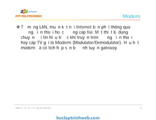 Modem
 Từ mạng LAN, muốn kết nối Internet bạn phải thông qua
đường điện thoại hoặc đường cáp tivi. Một thiết bị dùng để
chuyển đổi tín hiệu trước khi truyền trên đường điện thoại
hay cáp TV gọi là Modem (Modulator/Demodulator). Hầu hết
modem đã có tích hợp sẵn bộ định tuyến gateway.
44Slide 4 - Kết nối mạng và Internet
 