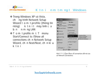 Kết nối đến một mạng từ Windows
 Trong Windows XP và Vista,
chương trình Network Setup
Wizard tạo một profile (thông tin
riêng) để kết nối từ máy tính của
bạn đến mạng LAN
 Tạo một profile mới: Từ menu
Start/Connect to /Show all
connections chọn Network Setup
Wizard, chọn Next/Next, chọn kiểu
kết nối
88Slide 4 - Kết nối mạng và Internet
 
