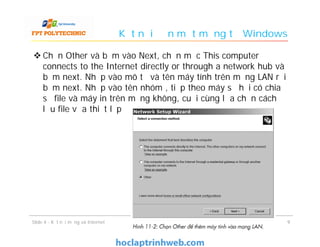 Kết nối đến một mạng từ Windows
 Chọn Other và bấm vào Next, chọn mục This computer
connects to the Internet directly or through a network hub và
bấm next. Nhập vào mô tả và tên máy tính trên mạng LAN rồi
bấm next. Nhập vào tên nhóm , tiếp theo máy sẽ hỏi có chia
sẻ file và máy in trên mạng không, cuối cùng lựa chọn cách
lưu file vừa thiết lập
99Slide 4 - Kết nối mạng và Internet
 