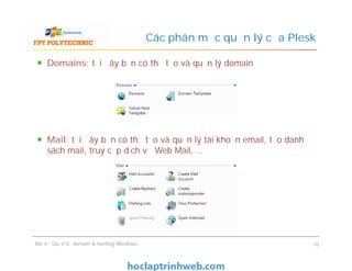 Domains: tại đây bạn có thể tạo và quản lý domain
Mail: tại đây bạn có thể tạo và quản lý tài khoản email, tạo danh
sách mail, truy cập dịch vụ Web Mail, …
Các phân mục quản lý của Plesk
Domains: tại đây bạn có thể tạo và quản lý domain
Mail: tại đây bạn có thể tạo và quản lý tài khoản email, tạo danh
sách mail, truy cập dịch vụ Web Mail, …
Bài 4 : Quản trị domain & hosting Windows 10
 