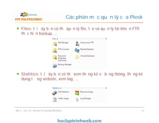 Files: tại đây bạn có thể quản lý file, tạo và quản lý tài khoản FTP,
thực hiện backup, …
Statitics: tại đây bạn có thể xem thống kê về băng thông, thống kê
dung lượng website, xem log, …
Các phân mục quản lý của Plesk
Files: tại đây bạn có thể quản lý file, tạo và quản lý tài khoản FTP,
thực hiện backup, …
Statitics: tại đây bạn có thể xem thống kê về băng thông, thống kê
dung lượng website, xem log, …
Bài 4 : Quản trị domain & hosting Windows 11
 