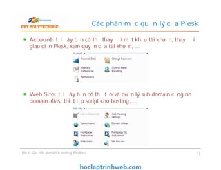 Account: tại đây bạn có thể thay đổi mật khẩu tài khoản, thay đổi
giao diện Plesk, xem quyền của tài khoản, …
Web Site: tại đây bạn có thể tạo và quản lý sub domain cũng như
domain alias, thiết lập script cho hosting, …
Các phân mục quản lý của Plesk
Account: tại đây bạn có thể thay đổi mật khẩu tài khoản, thay đổi
giao diện Plesk, xem quyền của tài khoản, …
Web Site: tại đây bạn có thể tạo và quản lý sub domain cũng như
domain alias, thiết lập script cho hosting, …
Bài 4 : Quản trị domain & hosting Windows 12
 