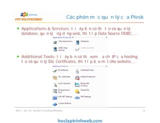 Applications & Services: tại đây bạn có thể tạo và quản lý
database, quản lý ứng dụng web, thiết lập Data Source ODBC, …
Additional Tools: tại đây bạn có thể xem địa chỉ IP của hosting,
tạo và quản lý SSL Certificates, thiết lập bảo mật cho website, …
Các phân mục quản lý của Plesk
Applications & Services: tại đây bạn có thể tạo và quản lý
database, quản lý ứng dụng web, thiết lập Data Source ODBC, …
Additional Tools: tại đây bạn có thể xem địa chỉ IP của hosting,
tạo và quản lý SSL Certificates, thiết lập bảo mật cho website, …
Bài 4 : Quản trị domain & hosting Windows 13
 