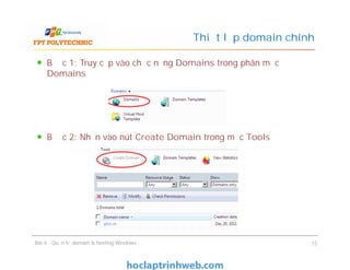 Bước 1: Truy cập vào chức năng Domains trong phân mục
Domains
Bước 2: Nhấn vào nút Create Domain trong mục Tools
Thiết lập domain chính
Bước 1: Truy cập vào chức năng Domains trong phân mục
Domains
Bước 2: Nhấn vào nút Create Domain trong mục Tools
Bài 4 : Quản trị domain & hosting Windows 15
 
