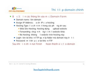 Thiết lập domain chính
Bước 3: Điền các thông tin vào mục Domain Form:
Domain name: tên domain
Assign IP Address: địa chỉ IP của hosting
Hosting Type: lựa chọn một trong các phương án sau:
Web Site Hosting: hosting dùng để upload website
Forwarding: chuyển hướng tới một website khác
No hosting: không đặt website trên hosting này
Login: tên tài khoản FTP quản lý folder mà domain này trỏ tới
Password: mật khẩu của tài khoản FTP
Sau khi điền nhấn nút Finish để hoàn thành việc tạo domain
Bài 4 : Quản trị domain & hosting Windows 16
Bước 3: Điền các thông tin vào mục Domain Form:
Domain name: tên domain
Assign IP Address: địa chỉ IP của hosting
Hosting Type: lựa chọn một trong các phương án sau:
Web Site Hosting: hosting dùng để upload website
Forwarding: chuyển hướng tới một website khác
No hosting: không đặt website trên hosting này
Login: tên tài khoản FTP quản lý folder mà domain này trỏ tới
Password: mật khẩu của tài khoản FTP
Sau khi điền nhấn nút Finish để hoàn thành việc tạo domain
 