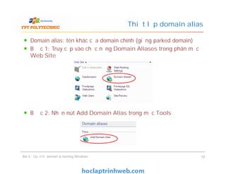 Domain alias: tên khác của domain chính (giống parked domain)
Bước 1: Truy cập vào chức năng Domain Aliases trong phân mục
Web Site
Bước 2: Nhấn nút Add Domain Alias trong mục Tools
Thiết lập domain alias
Domain alias: tên khác của domain chính (giống parked domain)
Bước 1: Truy cập vào chức năng Domain Aliases trong phân mục
Web Site
Bước 2: Nhấn nút Add Domain Alias trong mục Tools
Bài 4 : Quản trị domain & hosting Windows 18
 