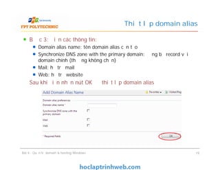 Bước 3: Điền các thông tin:
Domain alias name: tên domain alias cần tạo
Synchronize DNS zone with the primary domain: đồng bộ record với
domain chính (thường không chọn)
Mail: hỗ trợ mail
Web: hỗ trợ website
Sau khi điền nhấn nút OK để thiết lập domain alias
Thiết lập domain alias
Bước 3: Điền các thông tin:
Domain alias name: tên domain alias cần tạo
Synchronize DNS zone with the primary domain: đồng bộ record với
domain chính (thường không chọn)
Mail: hỗ trợ mail
Web: hỗ trợ website
Sau khi điền nhấn nút OK để thiết lập domain alias
Bài 4 : Quản trị domain & hosting Windows 19
 