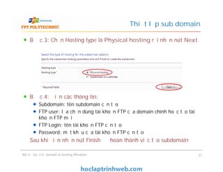 Bước 3: Chọn Hosting type là Physical hosting rồi nhấn nút Next
Bước 4: Điền các thông tin:
Subdomain: tên subdomain cần tạo
FTP user: lựa chọn dùng tài khoản FTP của domain chính hoặc tạo tài
khoản FTP mới
FTP Login: tên tài khoản FTP cần tạo
Password: mật khẩu của tài khoản FTP cần tạo
Sau khi điền nhấn nút Finish để hoàn thành việc tạo subdomain
Thiết lập sub domain
Bước 3: Chọn Hosting type là Physical hosting rồi nhấn nút Next
Bước 4: Điền các thông tin:
Subdomain: tên subdomain cần tạo
FTP user: lựa chọn dùng tài khoản FTP của domain chính hoặc tạo tài
khoản FTP mới
FTP Login: tên tài khoản FTP cần tạo
Password: mật khẩu của tài khoản FTP cần tạo
Sau khi điền nhấn nút Finish để hoàn thành việc tạo subdomain
Bài 4 : Quản trị domain & hosting Windows 21
 