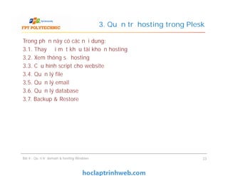 Trong phần này có các nội dung:
3.1. Thay đổi mật khẩu tài khoản hosting
3.2. Xem thông số hosting
3.3. Cấu hình script cho website
3.4. Quản lý file
3.5. Quản lý email
3.6. Quản lý database
3.7. Backup & Restore
3. Quản trị hosting trong Plesk
Trong phần này có các nội dung:
3.1. Thay đổi mật khẩu tài khoản hosting
3.2. Xem thông số hosting
3.3. Cấu hình script cho website
3.4. Quản lý file
3.5. Quản lý email
3.6. Quản lý database
3.7. Backup & Restore
Bài 4 : Quản trị domain & hosting Windows 23
 
