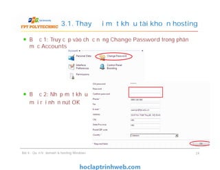 Bước 1: Truy cập vào chức năng Change Password trong phân
mục Accounts
Bước 2: Nhập mật khẩu
mới rồi nhấn nút OK
3.1. Thay đổi mật khẩu tài khoản hosting
Bước 1: Truy cập vào chức năng Change Password trong phân
mục Accounts
Bước 2: Nhập mật khẩu
mới rồi nhấn nút OK
Bài 4 : Quản trị domain & hosting Windows 24
 