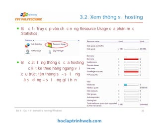 Bước 1: Truy cập vào chức năng Resource Usage của phân mục
Statistics
Bước 2: Từng thông số của hosting
được liệt kê theo hàng ngang với
cấu trúc: tên thông số - số lượng
đã sử dụng – số lượng giới hạn
3.2. Xem thông số hosting
Bước 1: Truy cập vào chức năng Resource Usage của phân mục
Statistics
Bước 2: Từng thông số của hosting
được liệt kê theo hàng ngang với
cấu trúc: tên thông số - số lượng
đã sử dụng – số lượng giới hạn
Bài 4 : Quản trị domain & hosting Windows 25
 