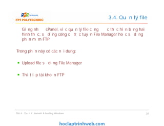 Giống như ở cPanel, việc quản lý file cũng được thực hiện bằng hai
hình thức: sử dụng công cụ trực tuyến File Manager hoặc sử dụng
phần mềm FTP
Trong phần này có các nội dung:
Upload file sử dụng File Manager
Thiết lập tài khoản FTP
3.4. Quản lý file
Giống như ở cPanel, việc quản lý file cũng được thực hiện bằng hai
hình thức: sử dụng công cụ trực tuyến File Manager hoặc sử dụng
phần mềm FTP
Trong phần này có các nội dung:
Upload file sử dụng File Manager
Thiết lập tài khoản FTP
Bài 4 : Quản trị domain & hosting Windows 28
 