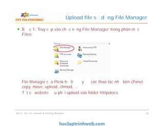 Bước 1: Truy cập vào chức năng File Manager trong phân mục
Files
File Manager của Plesk hỗ trợ đầy đủ các thao tác như bên cPanel:
copy, move, upload, chmod, …
Tất cả website đều phải upload vào folder httpdocs
Upload file sử dụng File Manager
Bước 1: Truy cập vào chức năng File Manager trong phân mục
Files
File Manager của Plesk hỗ trợ đầy đủ các thao tác như bên cPanel:
copy, move, upload, chmod, …
Tất cả website đều phải upload vào folder httpdocs
Bài 4 : Quản trị domain & hosting Windows 29
 