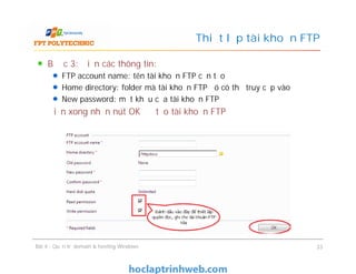 Bước 3: Điền các thông tin:
FTP account name: tên tài khoản FTP cần tạo
Home directory: folder mà tài khoản FTP đó có thể truy cập vào
New password: mật khẩu của tài khoản FTP
Điền xong nhấn nút OK để tạo tài khoản FTP
Thiết lập tài khoản FTP
Bài 4 : Quản trị domain & hosting Windows 33
 