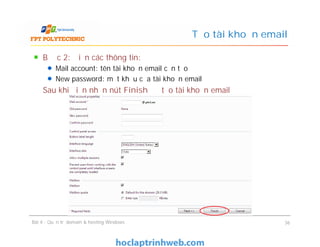 Bước 2: Điền các thông tin:
Mail account: tên tài khoản email cần tạo
New password: mật khẩu của tài khoản email
Sau khi điền nhấn nút Finish để tạo tài khoản email
Tạo tài khoản email
Bài 4 : Quản trị domain & hosting Windows 36
 