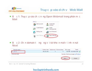 Bước 1: Truy cập vào chức năng Open Webmail trong phân mục
Mail
Bước 2: Chọn domain tương ứng với tài khoản mail rồi nhấn nút
Next
Truy cập vào dịch vụ Web Mail
Bước 1: Truy cập vào chức năng Open Webmail trong phân mục
Mail
Bước 2: Chọn domain tương ứng với tài khoản mail rồi nhấn nút
Next
Bài 4 : Quản trị domain & hosting Windows 37
 