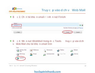 Bước 3: Chọn tài khoản email rồi nhấn nút Finish
Bước 4: Nhấn nút WebMail trong mục Tools để truy cập vào dịch
vụ Web Mail cho tài khoản email trên
Truy cập vào dịch vụ Web Mail
Bước 3: Chọn tài khoản email rồi nhấn nút Finish
Bước 4: Nhấn nút WebMail trong mục Tools để truy cập vào dịch
vụ Web Mail cho tài khoản email trên
Bài 4 : Quản trị domain & hosting Windows 38
 