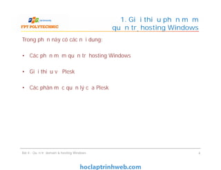 Trong phần này có các nội dung:
• Các phần mềm quản trị hosting Windows
• Giới thiệu về Plesk
• Các phân mục quản lý của Plesk
1. Giới thiệu phần mềm
quản trị hosting Windows
Trong phần này có các nội dung:
• Các phần mềm quản trị hosting Windows
• Giới thiệu về Plesk
• Các phân mục quản lý của Plesk
Bài 4 : Quản trị domain & hosting Windows 4
 