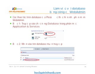 Các thao tác trên database của Plesk được thực hiện nhờ phần mềm
WebAdmin
Bước 1: Truy cập vào chức năng Database trong phân mục
Application & Services
Bước 2: Nhấn vào tên database muốn truy cập
Làm việc với database
bằng công cụ WebAdmin
Các thao tác trên database của Plesk được thực hiện nhờ phần mềm
WebAdmin
Bước 1: Truy cập vào chức năng Database trong phân mục
Application & Services
Bước 2: Nhấn vào tên database muốn truy cập
Bài 4 : Quản trị domain & hosting Windows 44
 