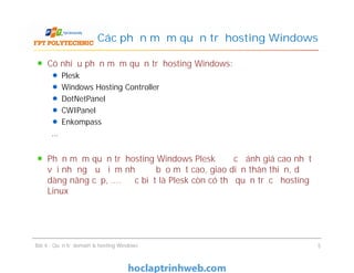 Có nhiều phần mềm quản trị hosting Windows:
Plesk
Windows Hosting Controller
DotNetPanel
CWIPanel
Enkompass
…
Phần mềm quản trị hosting Windows Plesk được đánh giá cao nhất
với những ưu điểm như độ bảo mật cao, giao diện thân thiện, dễ
dàng nâng cấp, …. Đặc biệt là Plesk còn có thể quản trị cả hosting
Linux
Các phần mềm quản trị hosting Windows
Có nhiều phần mềm quản trị hosting Windows:
Plesk
Windows Hosting Controller
DotNetPanel
CWIPanel
Enkompass
…
Phần mềm quản trị hosting Windows Plesk được đánh giá cao nhất
với những ưu điểm như độ bảo mật cao, giao diện thân thiện, dễ
dàng nâng cấp, …. Đặc biệt là Plesk còn có thể quản trị cả hosting
Linux
Bài 4 : Quản trị domain & hosting Windows 5
 
