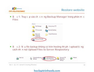 Bước 1: Truy cập vào chức năng Backup Manager trong phân mục
Files
Bước 2: Nếu file backup không có trên hosting thì phải upload bằng
cách nhấn nút Upload Files to Server Respository
Restore website
Bước 1: Truy cập vào chức năng Backup Manager trong phân mục
Files
Bước 2: Nếu file backup không có trên hosting thì phải upload bằng
cách nhấn nút Upload Files to Server Respository
Bài 4 : Quản trị domain & hosting Windows 50
 