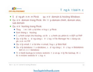 Sử dụng phần mềm Plesk để quản trị domain & hosting Windows
Quản trị domain trong Plesk: thiết lập domain chính, domain alias,
sub domain
Quản trị hosting trong Plesk:
Thay đổi mật khẩu tài khoản truy cập Plesk
Xem thông số hosting
Cấu hình script cho hosting: có thể cấu hình các phiên bản ASP và PHP
Quản lý file: sử dụng công cụ trực tuyến File Manager hoặc dùng các
phần mềm FTP
Quản lý email: tạo tài khoản email, truy cập Web Mail
Quản lý database: tạo database, sử dụng công cụ trực tuyến WebAdmin
để làm việc với database
Tiến hành backup & restore website: tạo và quản lý file backup, thực
hiện restore website trực tuyến
Tổng kết bài học
Sử dụng phần mềm Plesk để quản trị domain & hosting Windows
Quản trị domain trong Plesk: thiết lập domain chính, domain alias,
sub domain
Quản trị hosting trong Plesk:
Thay đổi mật khẩu tài khoản truy cập Plesk
Xem thông số hosting
Cấu hình script cho hosting: có thể cấu hình các phiên bản ASP và PHP
Quản lý file: sử dụng công cụ trực tuyến File Manager hoặc dùng các
phần mềm FTP
Quản lý email: tạo tài khoản email, truy cập Web Mail
Quản lý database: tạo database, sử dụng công cụ trực tuyến WebAdmin
để làm việc với database
Tiến hành backup & restore website: tạo và quản lý file backup, thực
hiện restore website trực tuyến
Bài 4 : Quản trị domain & hosting Windows 53
 