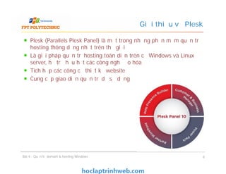 Plesk (Parallels Plesk Panel) là một trong những phần mềm quản trị
hosting thông dụng nhất trên thế giới
Là giải pháp quản trị hosting toàn diện trên cả Windows và Linux
server, hỗ trợ hầu hết các công nghệ ảo hóa
Tích hợp các công cụ thiết kế website
Cung cấp giao diện quản trị dễ sử dụng
Giới thiệu về Plesk
Plesk (Parallels Plesk Panel) là một trong những phần mềm quản trị
hosting thông dụng nhất trên thế giới
Là giải pháp quản trị hosting toàn diện trên cả Windows và Linux
server, hỗ trợ hầu hết các công nghệ ảo hóa
Tích hợp các công cụ thiết kế website
Cung cấp giao diện quản trị dễ sử dụng
Bài 4 : Quản trị domain & hosting Windows 6
 