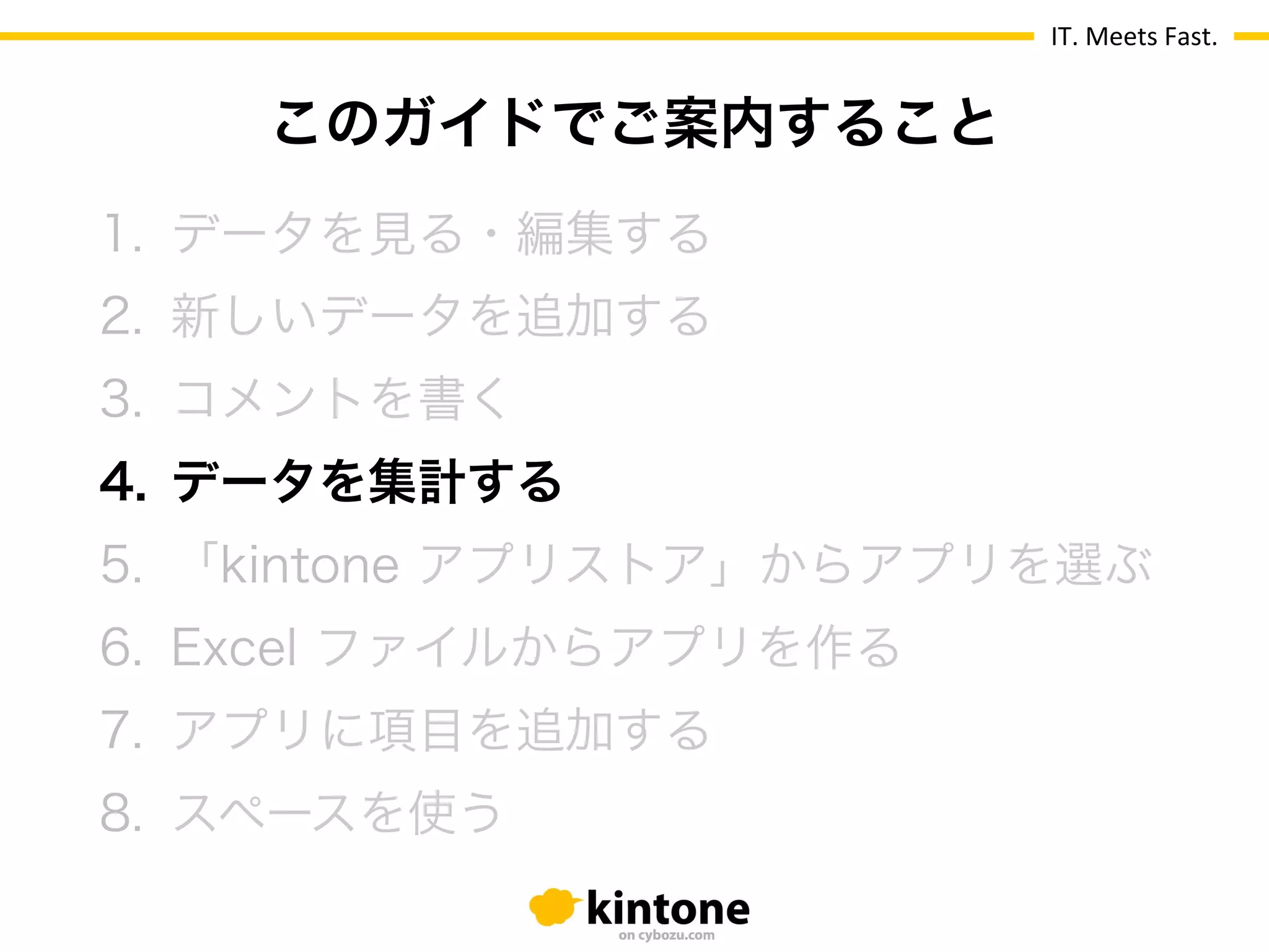 IT.	
  Meets	
  Fast.
1.  データを見る・編集する
2.  新しいデータを追加する
3.  コメントを書く
4.  データを集計する
5.  「kintone アプリストア」からアプリを選ぶ
6.  Excel ファイルからアプリを作る
7.  アプリに項目を追加する
8.  スペースを使う
このガイドでご案内すること
 