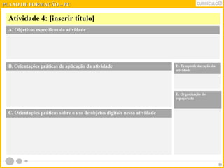 PPLLAANNOO DDEE FFOORRMMAAÇÇÃÃOO –– PPCC 
Atividade 4: [inserir título] 
11 
A. Objetivos específicos da atividade 
B. Orientações práticas de aplicação da atividade 
D. Tempo de duração da 
atividade 
E. Organização do 
espaço/sala 
C. Orientações práticas sobre o uso de objetos digitais nessa atividade 
 