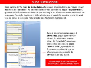 SLIDE INSTRUCIONAL 
Caso o plano tenha mais de 5 atividades, clique com o botão direito do mouse em um 
dos slides de “atividade” na coluna da esquerda e selecione a opção “duplicar slide”, 
quantas vezes forem necessárias até que se chegue no número exato de atividades do 
seu plano. Esta ação duplicará o slide selecionado e suas informações, portanto, você 
terá de editar o conteúdo no(s) slide(s) que foi/foram duplicado(s). 
Caso o plano tenha menos de 5 
atividades, clique com o botão 
direito do mouse em um dos 
slides de “atividade” na coluna 
esquerda e selecione a opção 
“excluir slide”, quantas vezes 
forem necessárias até que se 
chegue no número exato de 
atividades do seu plano. 
NÃO ESQUEÇA DE EXCLUIR ESTE SLIDE 
INSTRUCIONAL AO FINALIZAR SEU PLANO 
13 
 