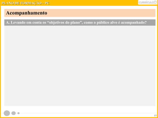 PPLLAANNOO DDEE FFOORRMMAAÇÇÃÃOO –– PPCC 
Acompanhamento 
15 
A. Levando em conta os “objetivos do plano”, como o público alvo é acompanhado? 
 
