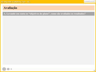PPLLAANNOO DDEE FFOORRMMAAÇÇÃÃOO –– PPCC 
Avaliação 
16 
A. Levando em conta os “objetivos do plano”, como são avaliados os resultados? 
 