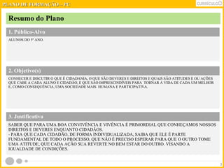 PPLLAANNOO DDEE FFOORRMMAAÇÇÃÃOO –– PPCC 
Resumo do Plano 
1. Público-Alvo 
ALUNOS DO 5º ANO. 
2. Objetivo(s) 
CONHECER E DISCUTIR O QUE É CIDADANIA, O QUE SÃO DEVERES E DIREITOS E QUAIS SÃO ATITUDES E OU AÇÕES 
QUE CABE A CADA ALUNO E CIDADÃO, E QUE SÃO IMPRESCINDÍVEIS PARA TORNAR A VIDA DE CADA UM MELHOR 
E, COMO CONSEQUÊNCIA, UMA SOCIEDADE MAIS HUMANA E PARTICIPATIVA. 
3 
3. Justificativa 
SABER QUE PARA UMA BOA CONVIVÊNCIA E VIVÊNCIA É PRIMORDIAL QUE CONHEÇAMOS NOSSOS 
DIREITOS E DEVERES ENQUANTO CIDADÃOS. 
- PARA QUE CADA CIDADÃO, DE FORMA INDIVIDUALIZADA, SAIBA QUE ELE É PARTE 
FUNDAMENTAL DE TODO O PROCESSO, QUE NÃO É PRECISO ESPERAR PARA QUE O OUTRO TOME 
UMA ATITUDE, QUE CADA AÇÃO SUA REVERTE NO BEM ESTAR DO OUTRO. VISANDO A 
IGUALDADE DE CONDIÇÕES. 
 