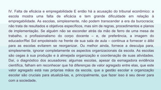IV. Falta de eficácia e empregabilidade E então há a acusação do tribunal econômico: a
escola mostra uma falta de eficácia e tem grande dificuldade em relação à
empregabilidade. As escolas, simplesmente, não podem transcender a era da burocracia;
não trata de resultados e objetivos específicos, mas sim de regras, procedimentos e planos
de implementação. Se alguém não se esconder atrás da mão de ferro de uma mesa de
trabalho, o profissionalismo do corpo docente – e, de preferência, a imagem do
educador/Rei Sol empoleirado na frente de sua sala de aula – continua a fornecer o álibi
para as escolas evitarem se reorganizar. Ou melhor ainda, fornece a desculpa para,
simplesmente, ignorar completamente os aspectos organizacionais da escola. As escolas
são cegas à sua produção e à almejada organização e coordenação de suas atividades.
Daí, o diagnóstico dos acusadores: algumas escolas, apesar da esmagadora evidência
científica, falham em reconhecer que há diferenças de valor agregado entre elas, que este
valor agregado está nas próprias mãos da escola, que a gestão escolar e organização
escolar são cruciais para atualizá-las, e, principalmente, que fazer isso é seu dever para
com a sociedade.
 